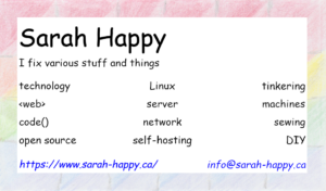 Business Card: Sarah Happy; I fix various stuff and things.  technology, web, code, open source, Linux, server, network, self-hosting, tinkering, machines, sewing, DIY.